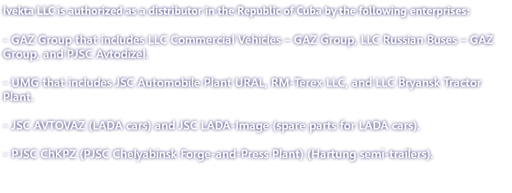 Ivekta LLC is authorized as a distributor in the Republic of Cuba by the following enterprises: - GAZ Group that includes LLC Commercial Vehicles – GAZ Group, LLC Russian Buses – GAZ Group, and PJSC Avtodizel. - UMG that includes JSC Automobile Plant URAL, RМ-Terex LLC, and LLC Bryansk Tractor Plant. - JSC AVTOVAZ (LADA cars) and JSC LADA-Image (spare parts for LADA cars). - PJSC ChKPZ (PJSC Chelyabinsk Forge-and-Press Plant) (Hartung semi-trailers).