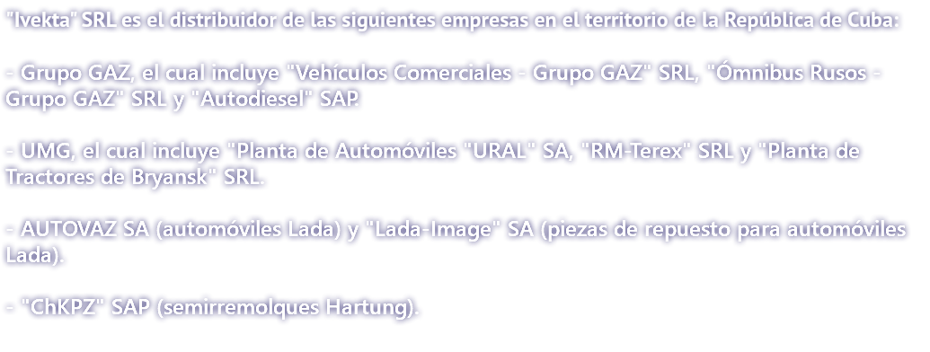 "Ivekta" SRL es el distribuidor de las siguientes empresas en el territorio de la República de Cuba: - Grupo GAZ, el cual incluye "Vehículos Comerciales - Grupo GAZ" SRL, "Ómnibus Rusos - Grupo GAZ" SRL y "Autodiesel" SAP. - UMG, el cual incluye "Planta de Automóviles "URAL" SA, "RM-Terex" SRL y "Planta de Tractores de Bryansk" SRL. - AUTOVAZ SA (automóviles Lada) y "Lada-Image" SA (piezas de repuesto para automóviles Lada). - "ChKPZ" SAP (semirremolques Hartung). 